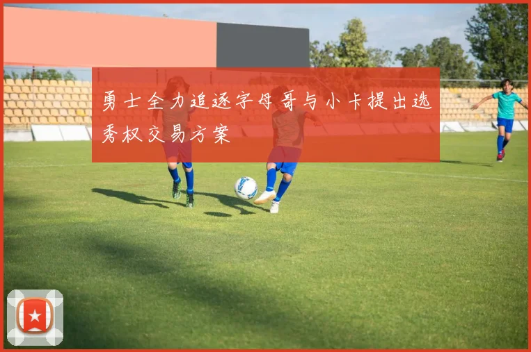 勇士全力追逐字母哥与小卡提出选秀权交易方案