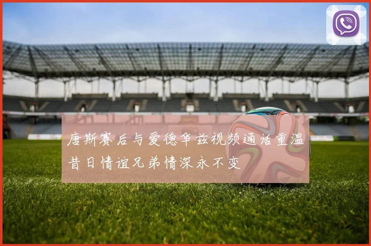 唐斯赛后与爱德华兹视频通话重温昔日情谊兄弟情深永不变