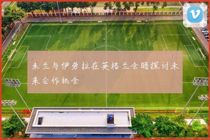 米兰与伊劳拉在英格兰会晤探讨未来合作机会