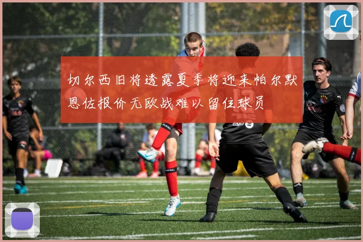 切尔西旧将透露夏季将迎来帕尔默恩佐报价无欧战难以留住球员