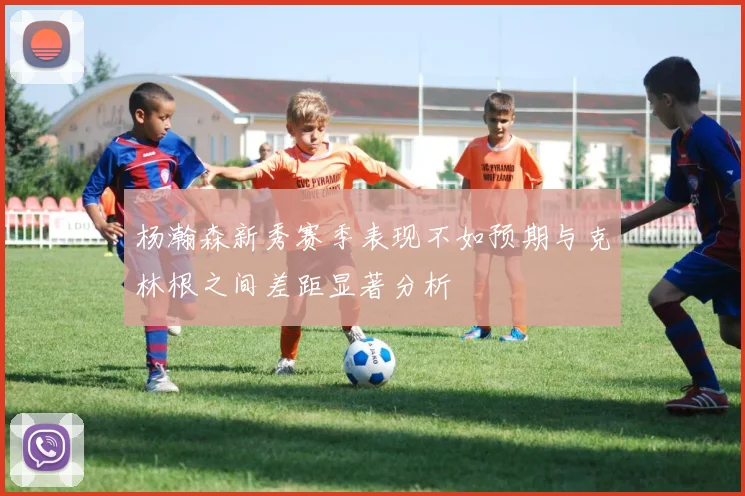 杨瀚森新秀赛季表现不如预期与克林根之间差距显著分析
