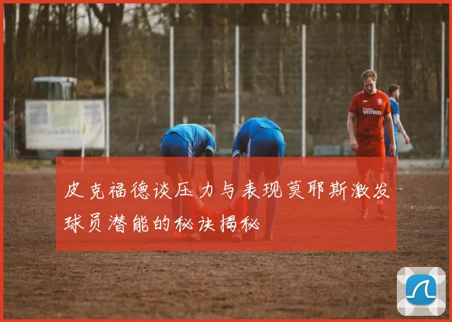 皮克福德谈压力与表现莫耶斯激发球员潜能的秘诀揭秘