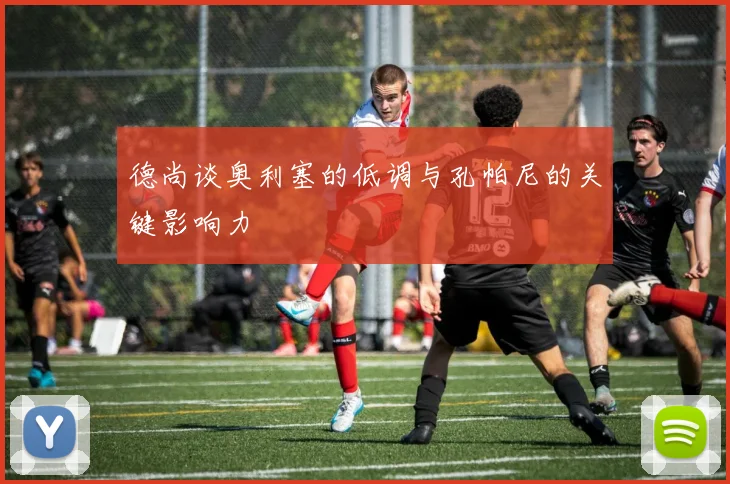 德尚谈奥利塞的低调与孔帕尼的关键影响力