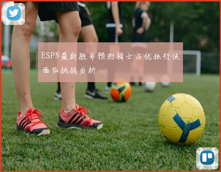 ESPN最新胜率预测骑士占优独行侠面临挑战分析