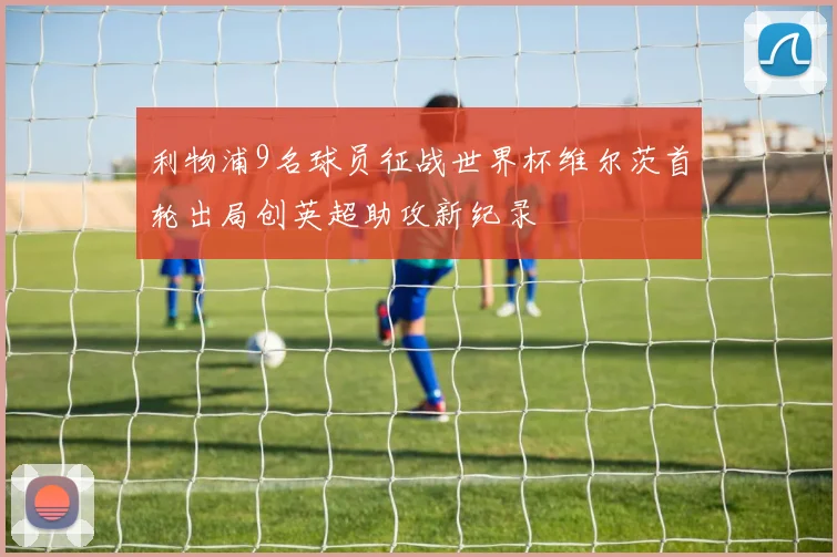 利物浦9名球员征战世界杯维尔茨首轮出局创英超助攻新纪录