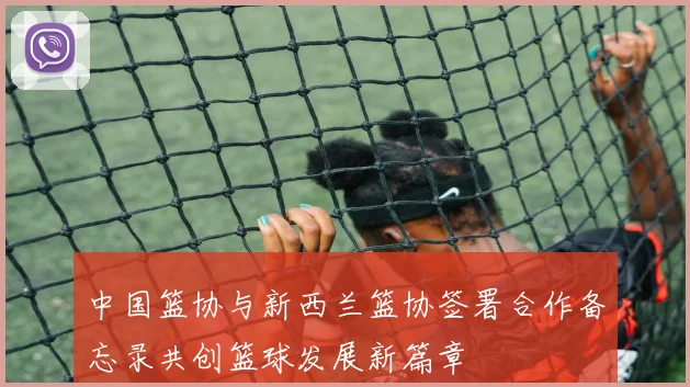 中国篮协与新西兰篮协签署合作备忘录共创篮球发展新篇章