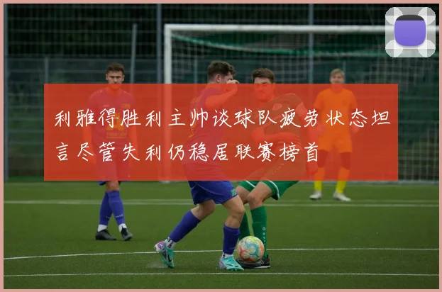 利雅得胜利主帅谈球队疲劳状态坦言尽管失利仍稳居联赛榜首