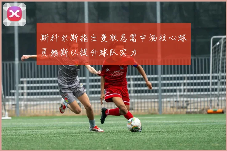 斯科尔斯指出曼联急需中场核心球员赖斯以提升球队实力