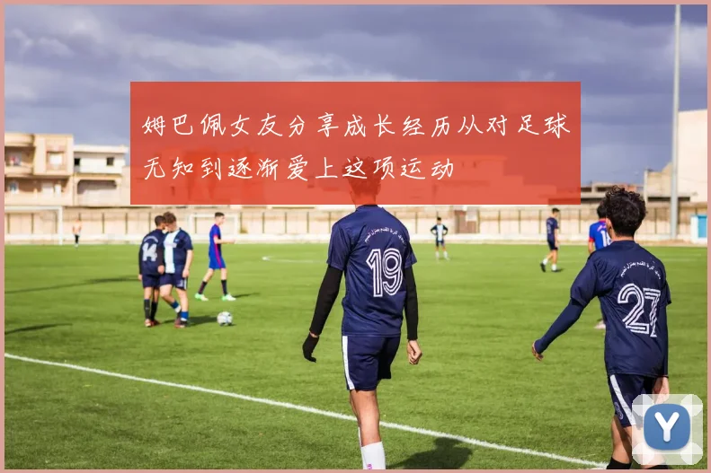 姆巴佩女友分享成长经历从对足球无知到逐渐爱上这项运动