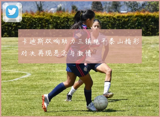 卡迪斯双响助力三镇绝平泰山精彩对决再现悬念与激情