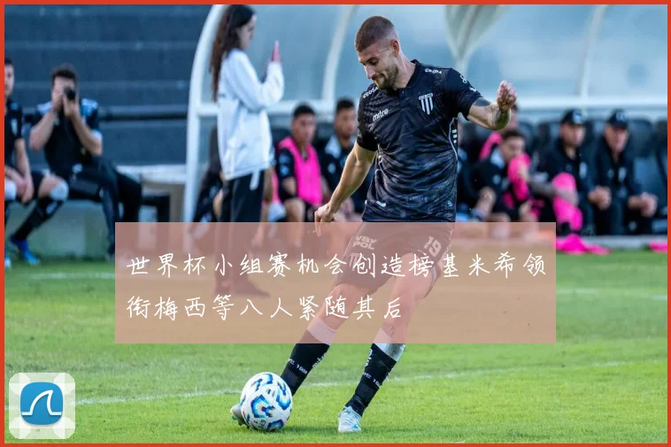 世界杯小组赛机会创造榜基米希领衔梅西等八人紧随其后