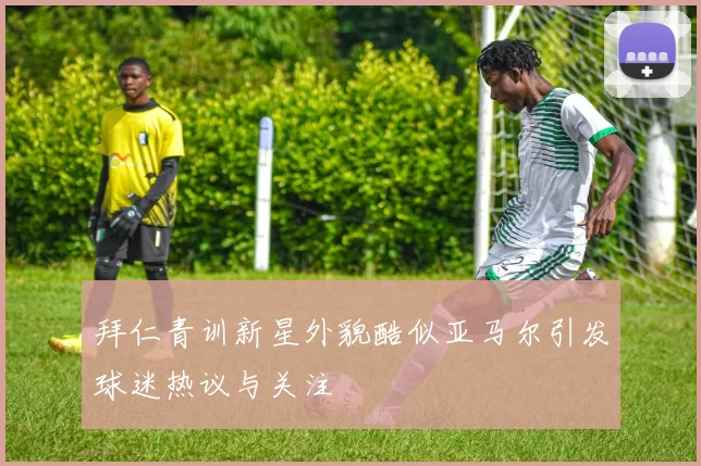 拜仁青训新星外貌酷似亚马尔引发球迷热议与关注