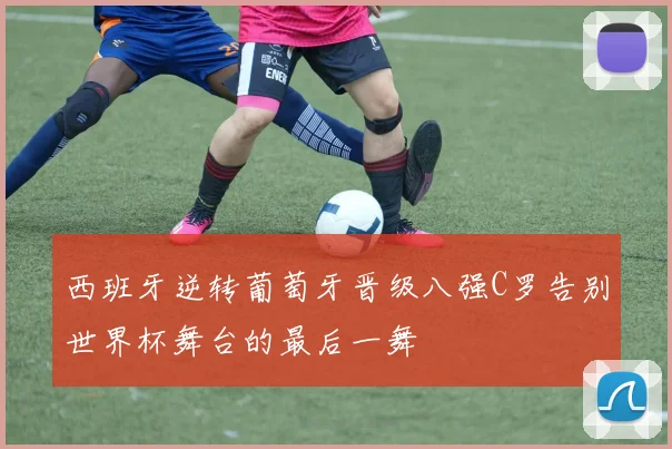 西班牙逆转葡萄牙晋级八强C罗告别世界杯舞台的最后一舞