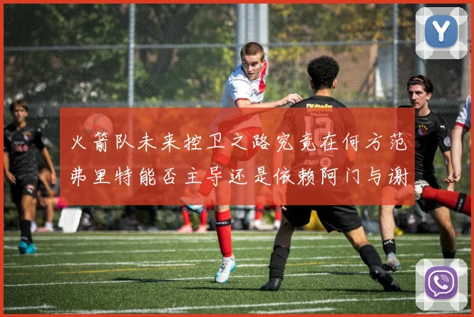 火箭队未来控卫之路究竟在何方范弗里特能否主导还是依赖阿门与谢泼德的表现