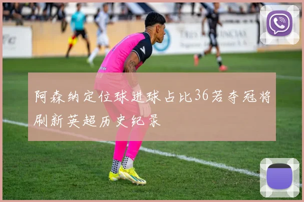阿森纳定位球进球占比36若夺冠将刷新英超历史纪录