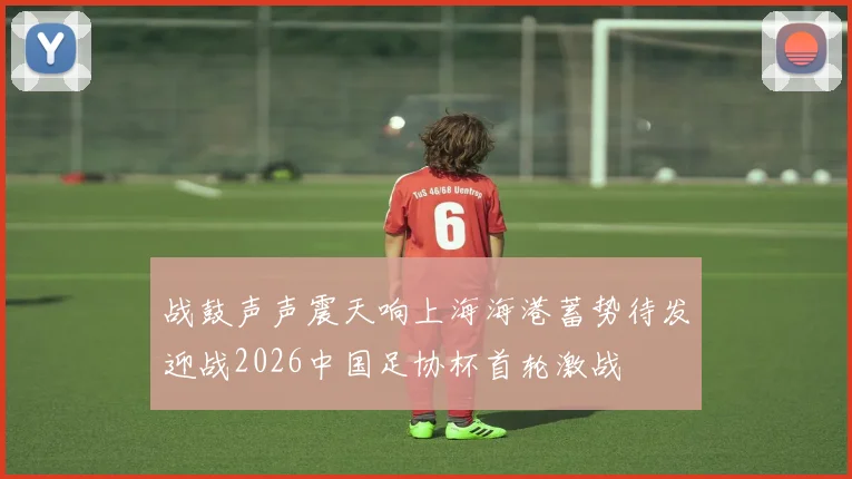 战鼓声声震天响上海海港蓄势待发迎战2026中国足协杯首轮激战