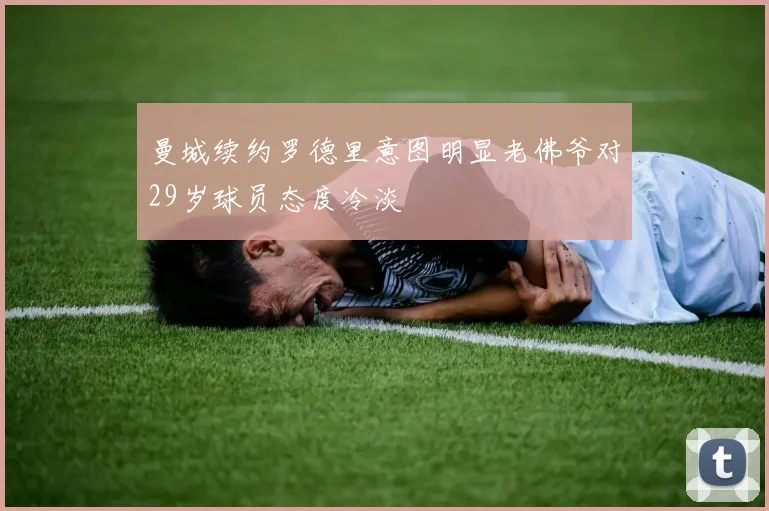曼城续约罗德里意图明显老佛爷对29岁球员态度冷淡