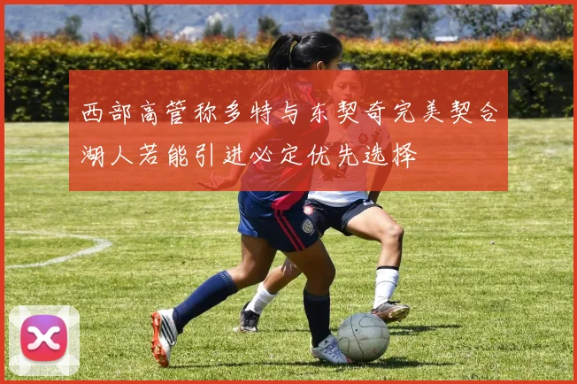 西部高管称多特与东契奇完美契合湖人若能引进必定优先选择