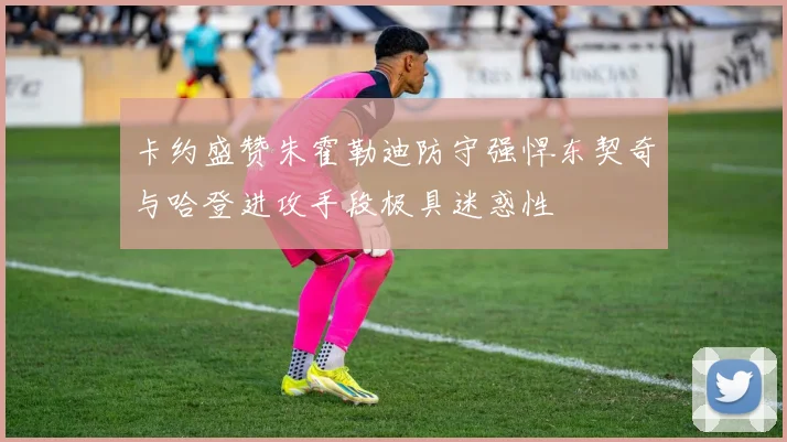卡约盛赞朱霍勒迪防守强悍东契奇与哈登进攻手段极具迷惑性