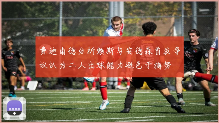 费迪南德分析赖斯与安德森首发争议认为二人出球能力逊色于梅努