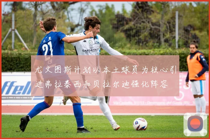尤文图斯计划以本土球员为核心引进弗拉泰西和贝拉尔迪强化阵容