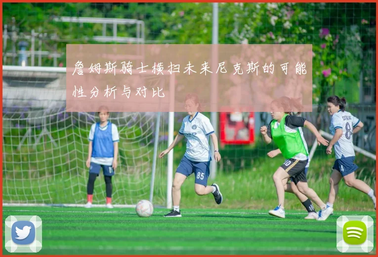 詹姆斯骑士横扫未来尼克斯的可能性分析与对比