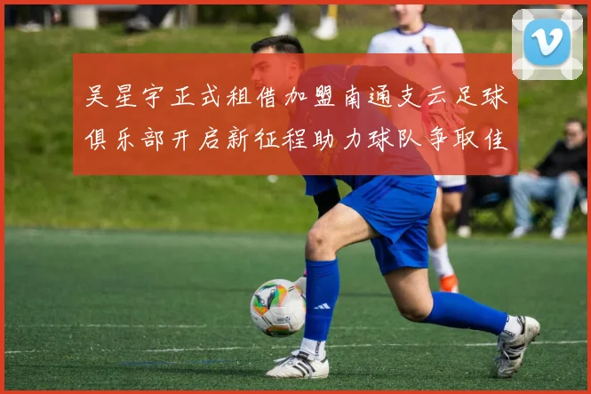 吴星宇正式租借加盟南通支云足球俱乐部开启新征程助力球队争取佳绩