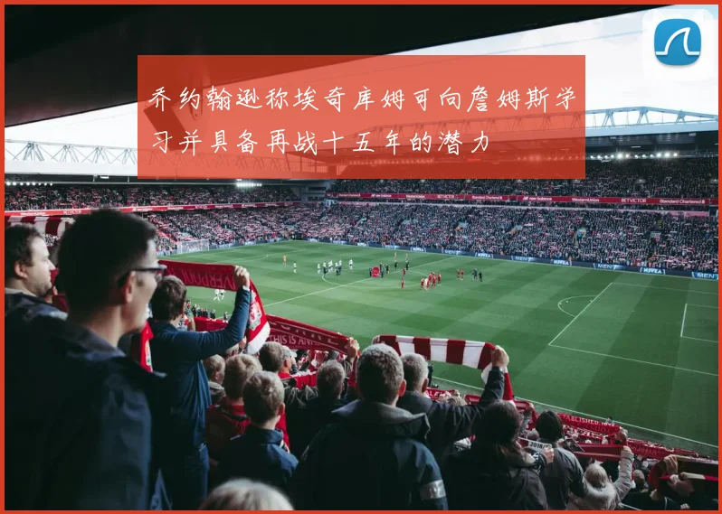 乔约翰逊称埃奇库姆可向詹姆斯学习并具备再战十五年的潜力