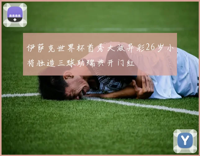 伊萨克世界杯首秀大放异彩26岁小将独造三球助瑞典开门红