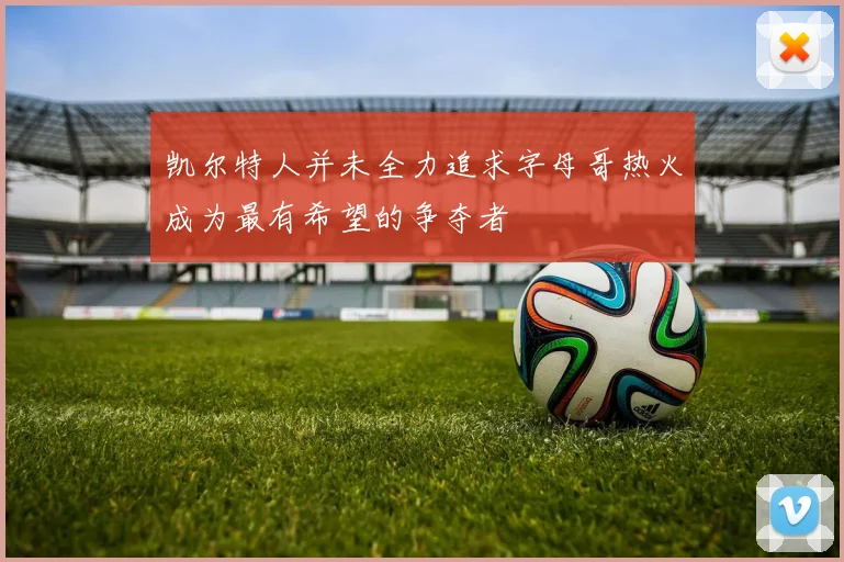 凯尔特人并未全力追求字母哥热火成为最有希望的争夺者