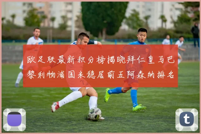 欧足联最新积分榜揭晓拜仁皇马巴黎利物浦国米稳居前五阿森纳排名第七