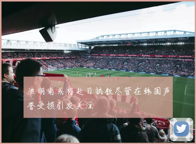 洪明甫或将赴日执教尽管在韩国声誉受损引发关注
