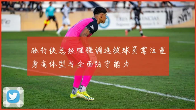 独行侠总经理强调选拔球员需注重身高体型与全面防守能力