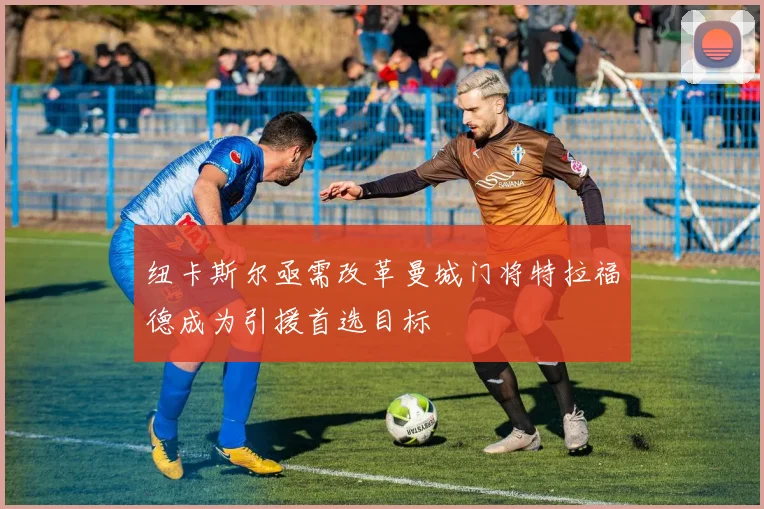 纽卡斯尔亟需改革曼城门将特拉福德成为引援首选目标