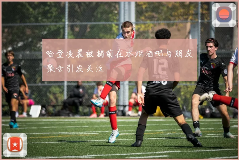 哈登凌晨被捕前在水烟酒吧与朋友聚会引发关注