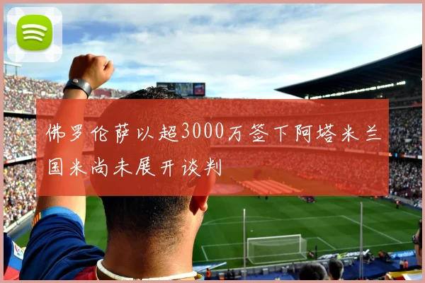 佛罗伦萨以超3000万签下阿塔米兰国米尚未展开谈判